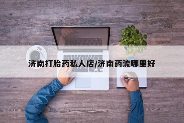 私人卖打胎药微信号,亲测有效！济南打胎药私人店/济南药流哪里好