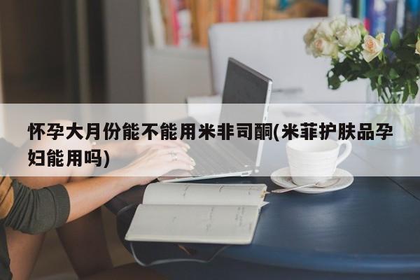 私人卖打胎药微信号,亲测有效！怀孕大月份能不能用米非司酮(米菲护肤品孕妇能用吗)