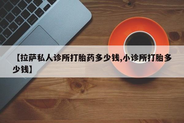 私人卖打胎药微信号,亲测有效！【拉萨私人诊所打胎药多少钱,小诊所打胎多少钱】