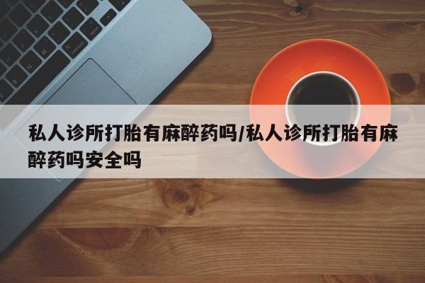 私人卖打胎药微信号,亲测有效！私人诊所打胎有麻醉药吗/私人诊所打胎有麻醉药吗安全吗